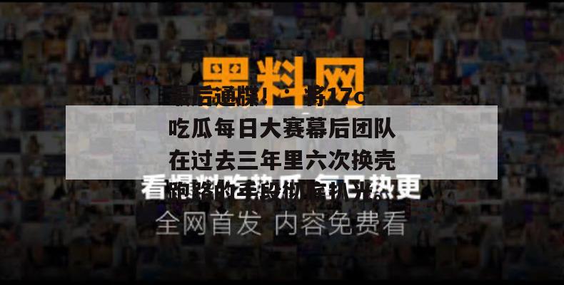 最后通牒！：将17c吃瓜每日大赛幕后团队在过去三年里六次换壳跑路的手段彻底扒光。