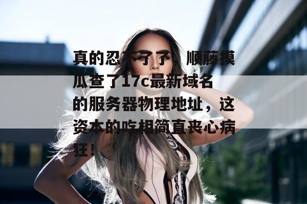 真的忍不了了，顺藤摸瓜查了17c最新域名的服务器物理地址，这资本的吃相简直丧心病狂！