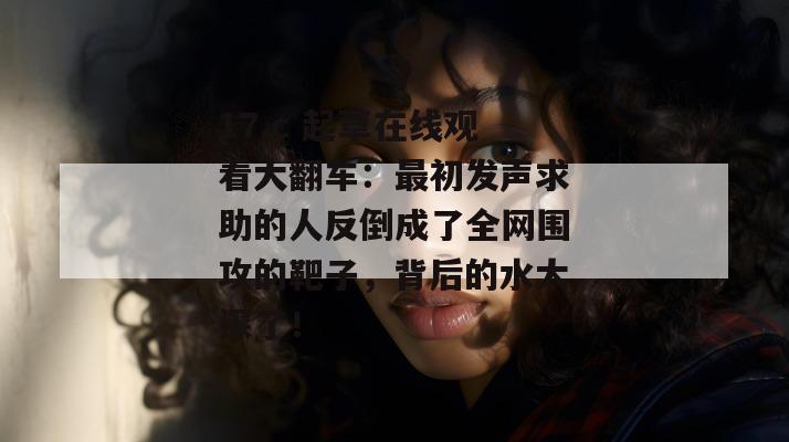 17.c 起草在线观看大翻车:最初发声求助的人反倒成了全网围攻的靶子,背后的水太深了!
