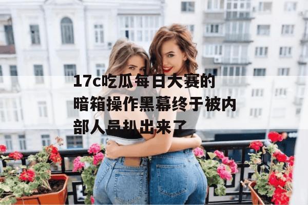 17c吃瓜每日大赛的暗箱操作黑幕终于被内部人员扒出来了