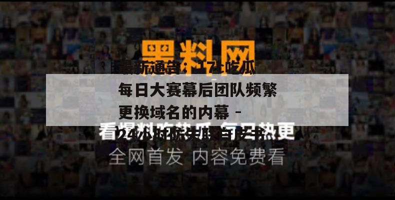 最新通告：17c吃瓜每日大赛幕后团队频繁更换域名的内幕 - 24小时防失联白皮书