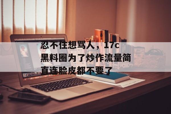 忍不住想骂人,17c黑料圈为了炒作流量简直连脸皮都不要了