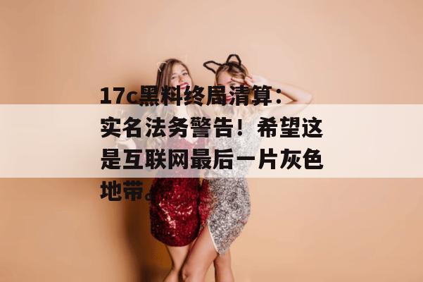 17c黑料终局清算：实名法务警告！希望这是互联网最后一片灰色地带。