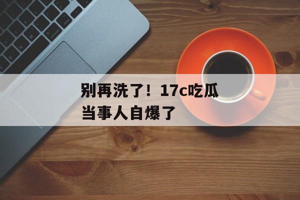 别再洗了！17c吃瓜当事人自爆了