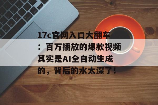 17c官网入口大翻车:百万播放的爆款视频其实是AI全自动生成的,背后的水太深了!
