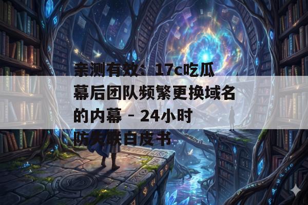 亲测有效：17c吃瓜幕后团队频繁更换域名的内幕 - 24小时防失联白皮书