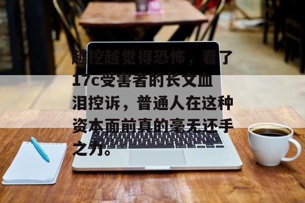越挖越觉得恐怖，看了17c受害者的长文血泪控诉，普通人在这种资本面前真的毫无还手之力。