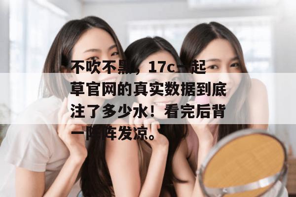 不吹不黑，17c一起草官网的真实数据到底注了多少水！看完后背一阵阵发凉。
