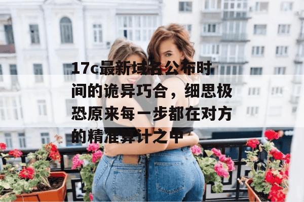 17c最新域名公布时间的诡异巧合,细思极恐原来每一步都在对方的精准算计之中