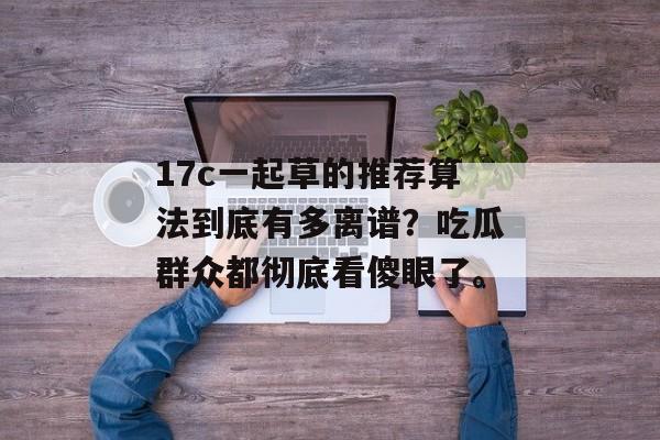 17c一起草的推荐算法到底有多离谱？吃瓜群众都彻底看傻眼了。
