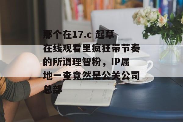 那个在17.c 起草在线观看里疯狂带节奏的所谓理智粉，IP属地一查竟然是公关公司总部