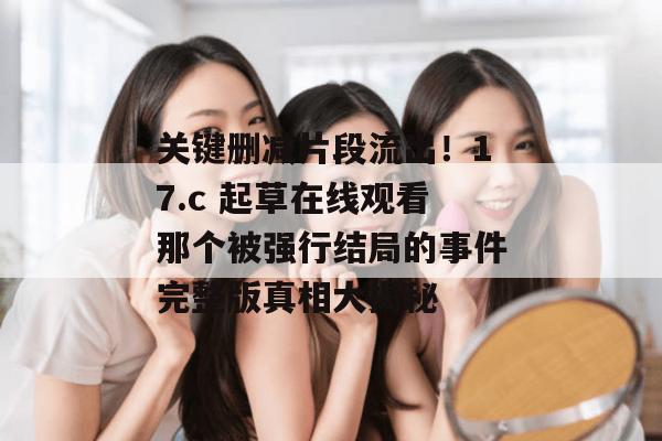 关键删减片段流出！17.c 起草在线观看那个被强行结局的事件完整版真相大揭秘