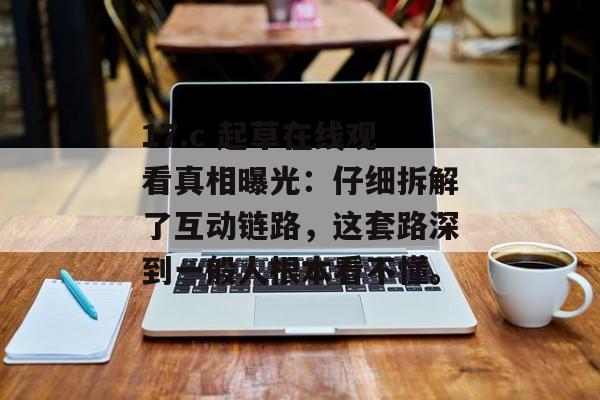 17.c 起草在线观看真相曝光：仔细拆解了互动链路，这套路深到一般人根本看不懂。