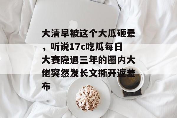大清早被这个大瓜砸晕，听说17c吃瓜每日大赛隐退三年的圈内大佬突然发长文撕开遮羞布