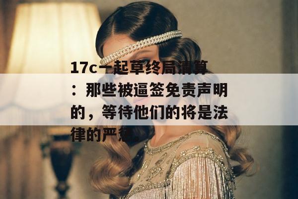 17c一起草终局清算：那些被逼签免责声明的，等待他们的将是法律的严惩。