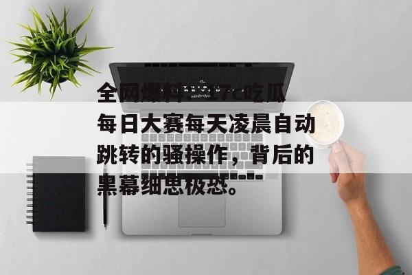 全网爆料:17c吃瓜每日大赛每天凌晨自动跳转的骚操作,背后的黑幕细思极恐。
