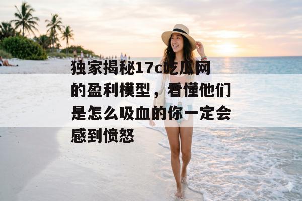 独家揭秘17c吃瓜网的盈利模型，看懂他们是怎么吸血的你一定会感到愤怒