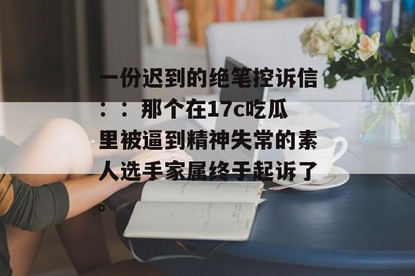 一份迟到的绝笔控诉信：：那个在17c吃瓜里被逼到精神失常的素人选手家属终于起诉了。