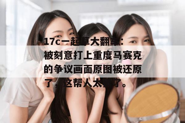 17c一起草大翻车：被刻意打上重度马赛克的争议画面原图被还原了，这帮人太黑了。